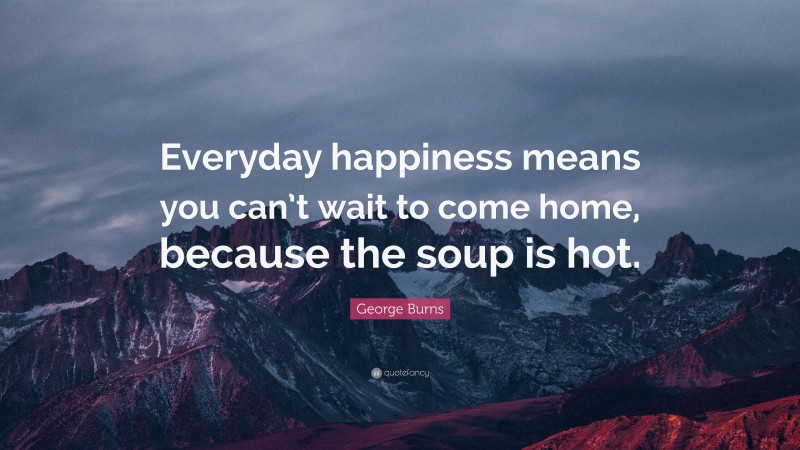 George Burns Quote: “Everyday happiness means you can’t wait to come home, because the soup is hot.”