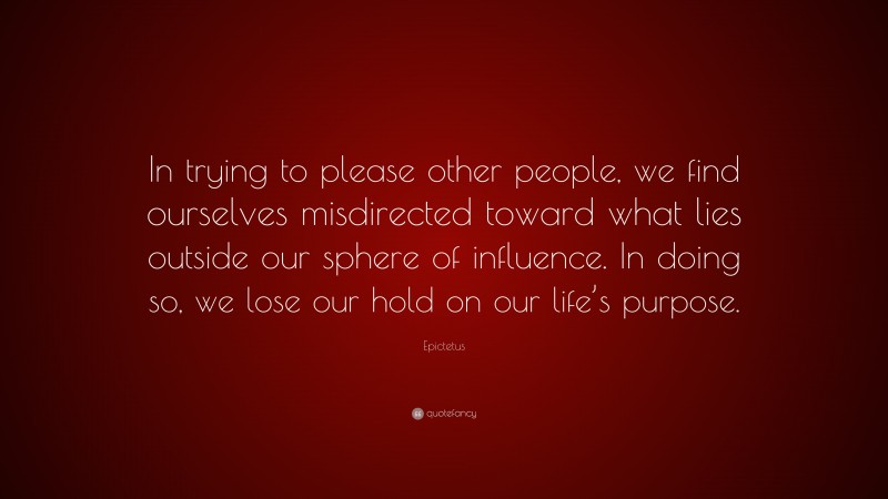 Epictetus Quote: “In trying to please other people, we find ourselves misdirected toward what lies outside our sphere of influence. In doing so, we lose our hold on our life’s purpose.”