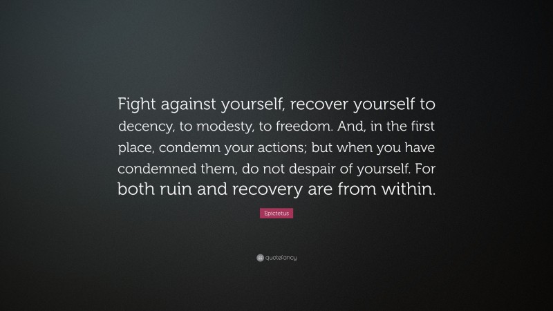 Epictetus Quote: “Fight against yourself, recover yourself to decency, to modesty, to freedom. And, in the first place, condemn your actions; but when you have condemned them, do not despair of yourself. For both ruin and recovery are from within.”