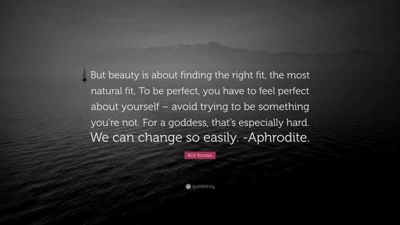 Rick Riordan Quote: “But beauty is about finding the right fit, the most natural fit, To be perfect, you have to feel perfect about yourself – avoid trying to be something you’re not. For a goddess, that’s especially hard. We can change so easily. -Aphrodite.”