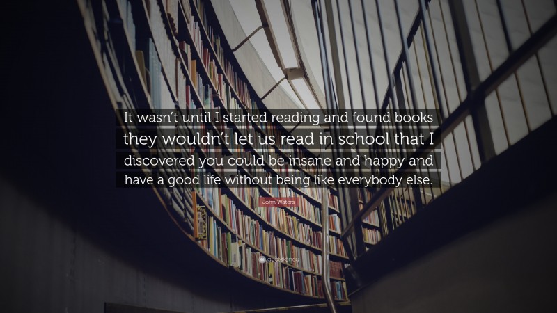 John Waters Quote: “It wasn’t until I started reading and found books they wouldn’t let us read in school that I discovered you could be insane and happy and have a good life without being like everybody else.”