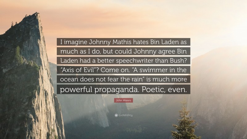 John Waters Quote: “I imagine Johnny Mathis hates Bin Laden as much as I do, but could Johnny agree Bin Laden had a better speechwriter than Bush? “Axis of Evil”? Come on. “A swimmer in the ocean does not fear the rain” is much more powerful propaganda. Poetic, even.”