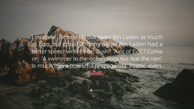 John Waters Quote: “I imagine Johnny Mathis hates Bin Laden as much as I do, but could Johnny agree Bin Laden had a better speechwriter than Bush? “Axis of Evil”? Come on. “A swimmer in the ocean does not fear the rain” is much more powerful propaganda. Poetic, even.”