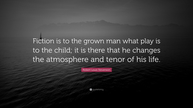 Robert Louis Stevenson Quote: “Fiction is to the grown man what play is to the child; it is there that he changes the atmosphere and tenor of his life.”