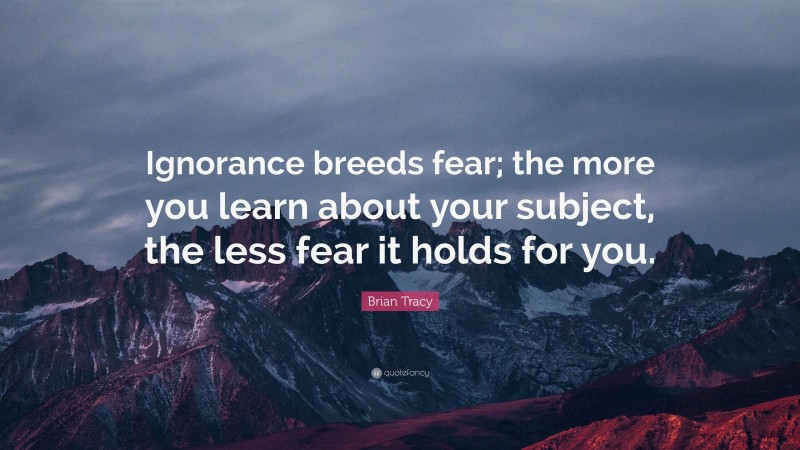 Brian Tracy Quote: “Ignorance breeds fear; the more you learn about your subject, the less fear it holds for you.”