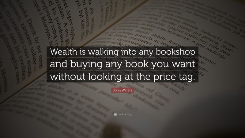 John Waters Quote: “Wealth is walking into any bookshop and buying any book you want without looking at the price tag.”