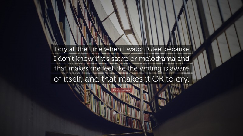 David Sedaris Quote: “I cry all the time when I watch ‘Glee’ because I don’t know if it’s satire or melodrama and that makes me feel like the writing is aware of itself, and that makes it OK to cry.”