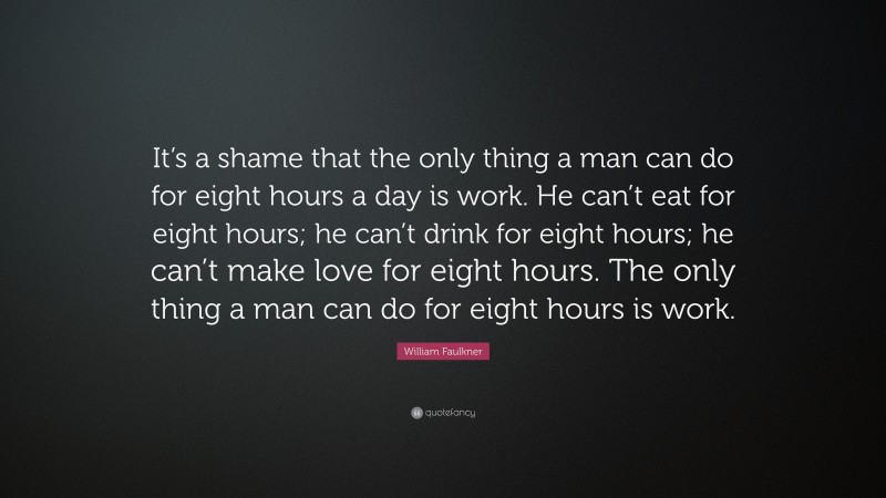 William Faulkner Quote: “It’s a shame that the only thing a man can do for eight hours a day is work. He can’t eat for eight hours; he can’t drink for eight hours; he can’t make love for eight hours. The only thing a man can do for eight hours is work.”