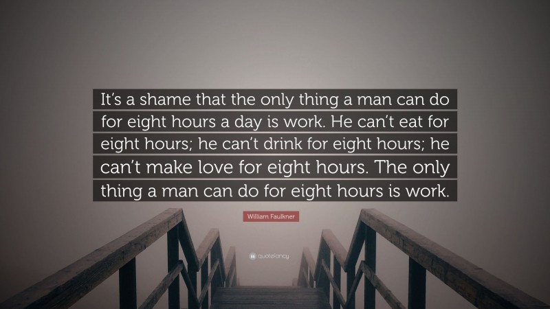 William Faulkner Quote: “It’s a shame that the only thing a man can do for eight hours a day is work. He can’t eat for eight hours; he can’t drink for eight hours; he can’t make love for eight hours. The only thing a man can do for eight hours is work.”