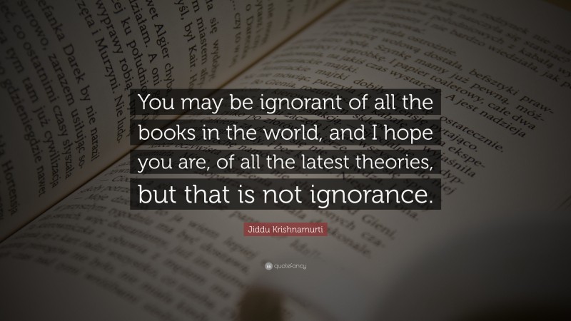 Jiddu Krishnamurti Quote: “You may be ignorant of all the books in the world, and I hope you are, of all the latest theories, but that is not ignorance.”