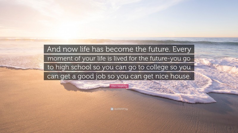 Ellen Hopkins Quote: “And now life has become the future. Every moment of your life is lived for the future-you go to high school so you can go to college so you can get a good job so you can get nice house.”