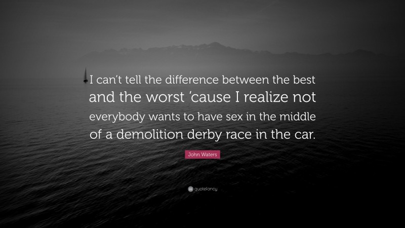 John Waters Quote: “I can’t tell the difference between the best and the worst ’cause I realize not everybody wants to have sex in the middle of a demolition derby race in the car.”