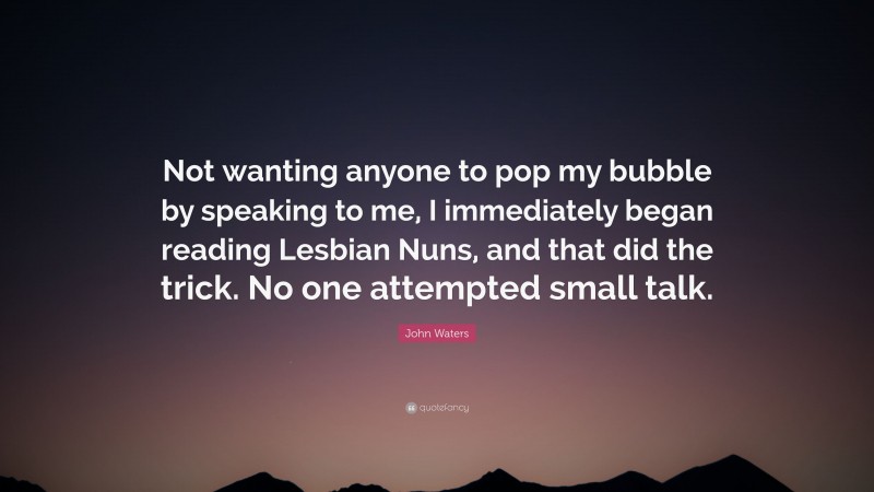 John Waters Quote: “Not wanting anyone to pop my bubble by speaking to me, I immediately began reading Lesbian Nuns, and that did the trick. No one attempted small talk.”