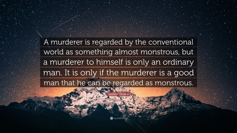 Graham Greene Quote: “A murderer is regarded by the conventional world as something almost monstrous, but a murderer to himself is only an ordinary man. It is only if the murderer is a good man that he can be regarded as monstrous.”