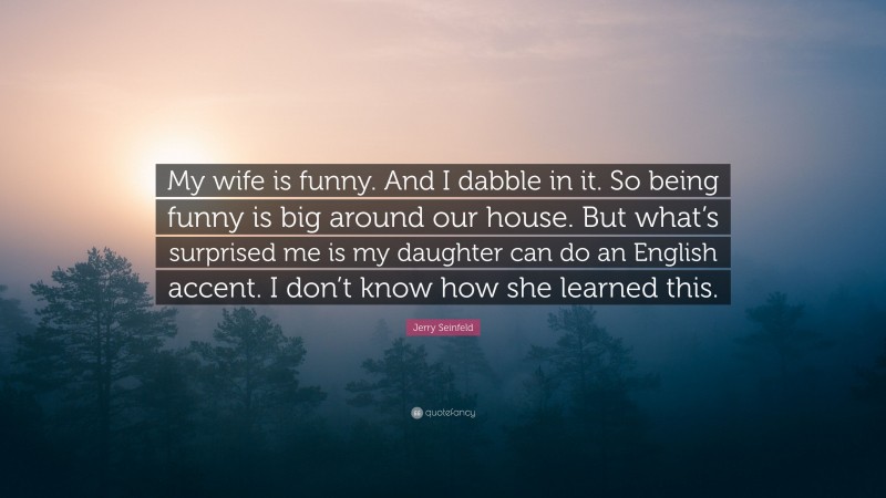 Jerry Seinfeld Quote: “My wife is funny. And I dabble in it. So being funny is big around our house. But what’s surprised me is my daughter can do an English accent. I don’t know how she learned this.”