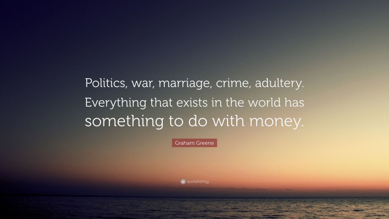 Graham Greene Quote: “Politics, war, marriage, crime, adultery. Everything that exists in the world has something to do with money.”