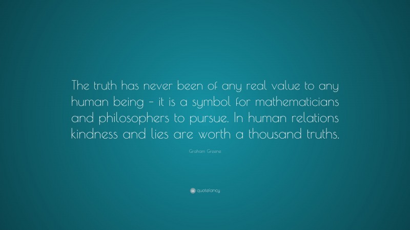 Graham Greene Quote: “The truth has never been of any real value to any human being – it is a symbol for mathematicians and philosophers to pursue. In human relations kindness and lies are worth a thousand truths.”