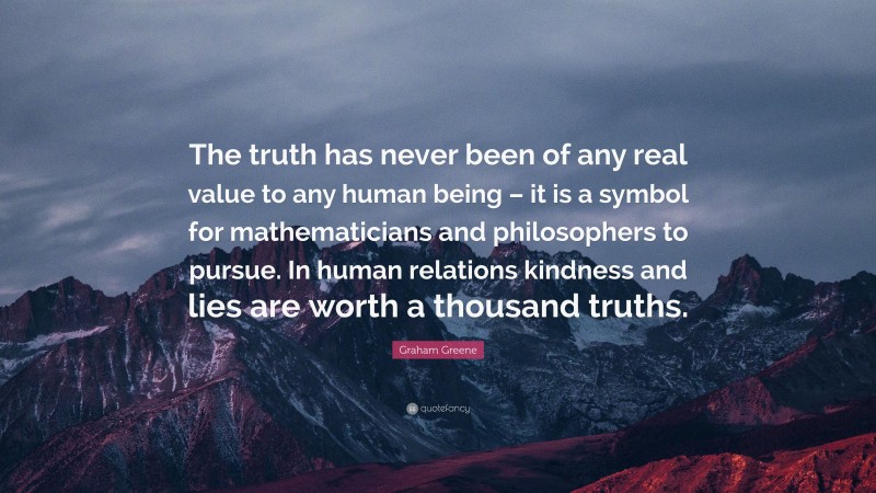 Graham Greene Quote: “The truth has never been of any real value to any human being – it is a symbol for mathematicians and philosophers to pursue. In human relations kindness and lies are worth a thousand truths.”
