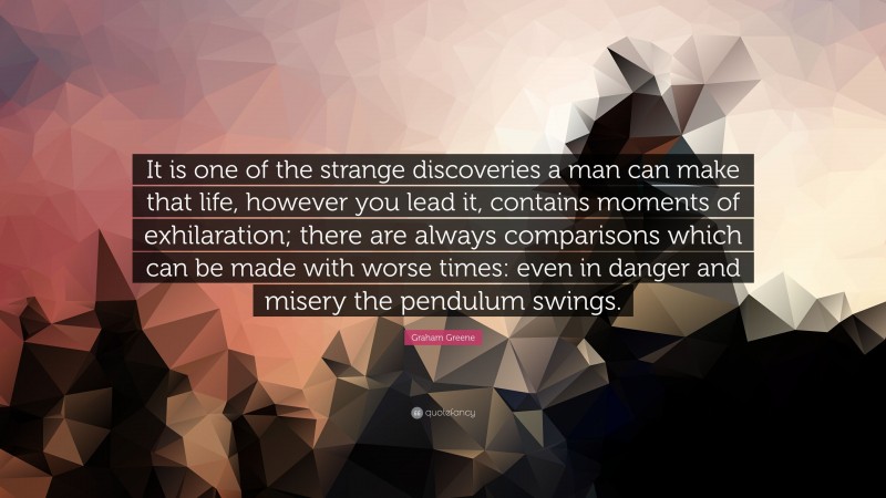 Graham Greene Quote: “It is one of the strange discoveries a man can make that life, however you lead it, contains moments of exhilaration; there are always comparisons which can be made with worse times: even in danger and misery the pendulum swings.”