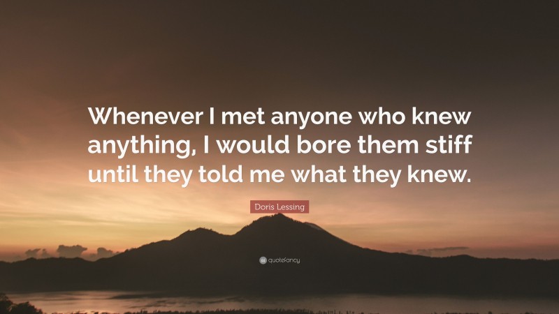 Doris Lessing Quote: “Whenever I met anyone who knew anything, I would bore them stiff until they told me what they knew.”