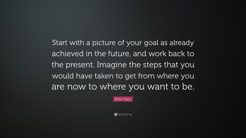 Brian Tracy Quote: “Start with a picture of your goal as already achieved in the future, and work back to the present. Imagine the steps that you would have taken to get from where you are now to where you want to be.”