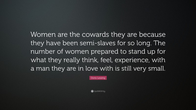 Doris Lessing Quote: “Women are the cowards they are because they have been semi-slaves for so long. The number of women prepared to stand up for what they really think, feel, experience, with a man they are in love with is still very small.”