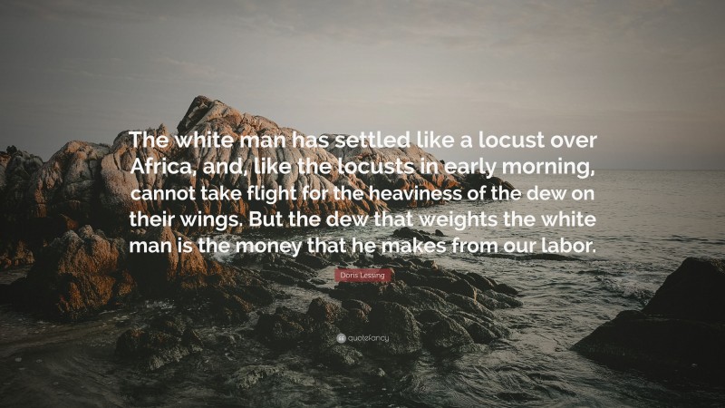 Doris Lessing Quote: “The white man has settled like a locust over Africa, and, like the locusts in early morning, cannot take flight for the heaviness of the dew on their wings. But the dew that weights the white man is the money that he makes from our labor.”