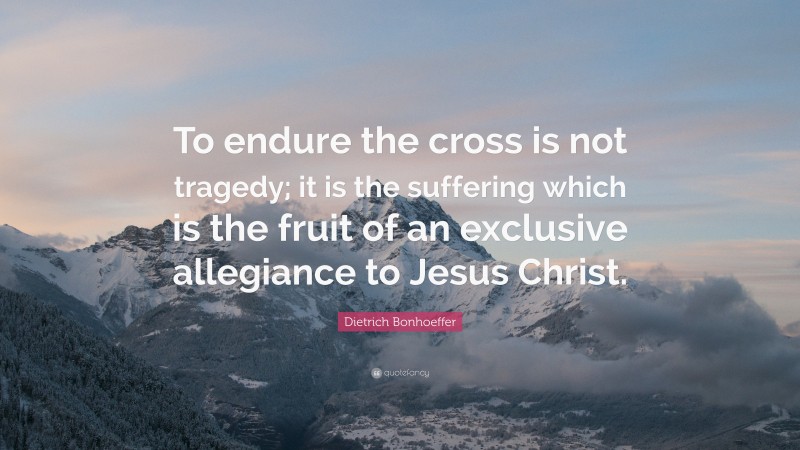 Dietrich Bonhoeffer Quote: “To endure the cross is not tragedy; it is the suffering which is the fruit of an exclusive allegiance to Jesus Christ.”