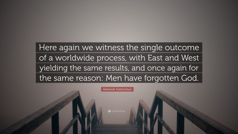 Aleksandr Solzhenitsyn Quote: “Here again we witness the single outcome of a worldwide process, with East and West yielding the same results, and once again for the same reason: Men have forgotten God.”