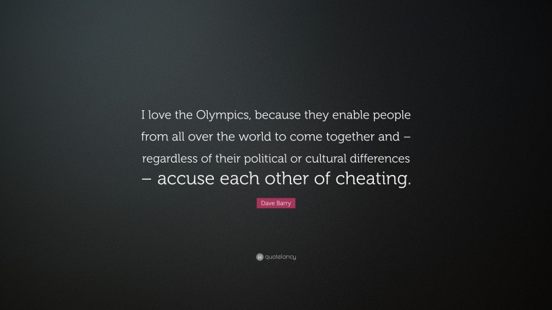 Dave Barry Quote: “I love the Olympics, because they enable people from all over the world to come together and – regardless of their political or cultural differences – accuse each other of cheating.”