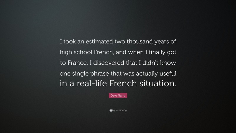 Dave Barry Quote: “I took an estimated two thousand years of high school French, and when I finally got to France, I discovered that I didn’t know one single phrase that was actually useful in a real-life French situation.”