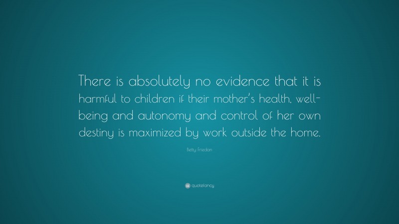 Betty Friedan Quote: “There is absolutely no evidence that it is harmful to children if their mother’s health, well-being and autonomy and control of her own destiny is maximized by work outside the home.”