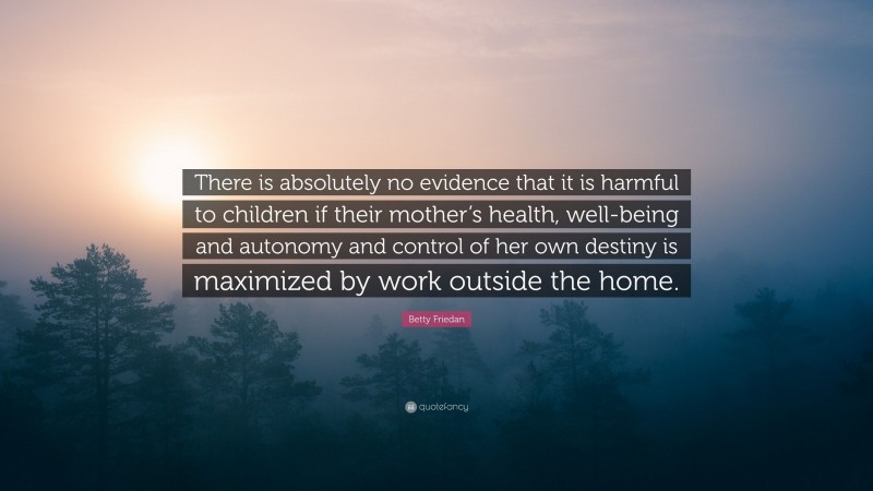 Betty Friedan Quote: “There is absolutely no evidence that it is harmful to children if their mother’s health, well-being and autonomy and control of her own destiny is maximized by work outside the home.”