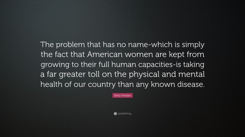 Betty Friedan Quote: “The problem that has no name-which is simply the fact that American women are kept from growing to their full human capacities-is taking a far greater toll on the physical and mental health of our country than any known disease.”