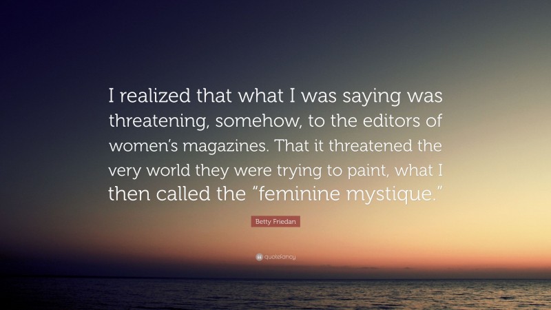 Betty Friedan Quote: “I realized that what I was saying was threatening, somehow, to the editors of women’s magazines. That it threatened the very world they were trying to paint, what I then called the “feminine mystique.””