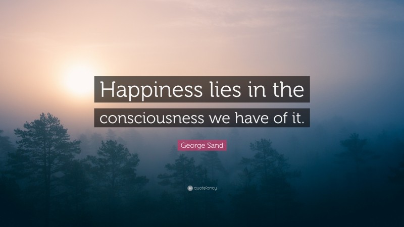 George Sand Quote: “Happiness lies in the consciousness we have of it.”