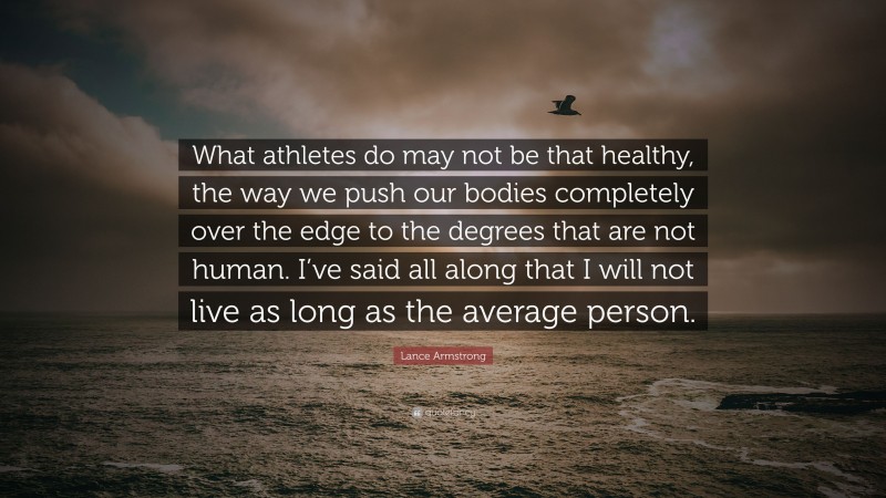 Lance Armstrong Quote: “What athletes do may not be that healthy, the way we push our bodies completely over the edge to the degrees that are not human. I’ve said all along that I will not live as long as the average person.”
