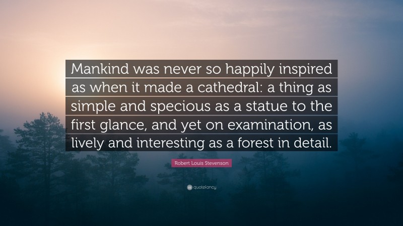 Robert Louis Stevenson Quote: “Mankind was never so happily inspired as when it made a cathedral: a thing as simple and specious as a statue to the first glance, and yet on examination, as lively and interesting as a forest in detail.”