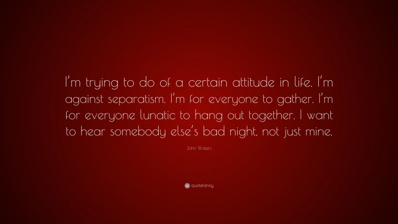 John Waters Quote: “I’m trying to do of a certain attitude in life. I’m against separatism. I’m for everyone to gather. I’m for everyone lunatic to hang out together. I want to hear somebody else’s bad night, not just mine.”