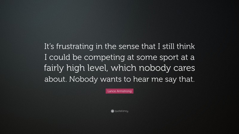 Lance Armstrong Quote: “It’s frustrating in the sense that I still think I could be competing at some sport at a fairly high level, which nobody cares about. Nobody wants to hear me say that.”