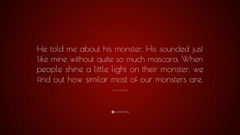 Anne Lamott Quote: “He told me about his monster. His sounded just like mine without quite so much mascara. When people shine a little light on their monster, we find out how similar most of our monsters are.”