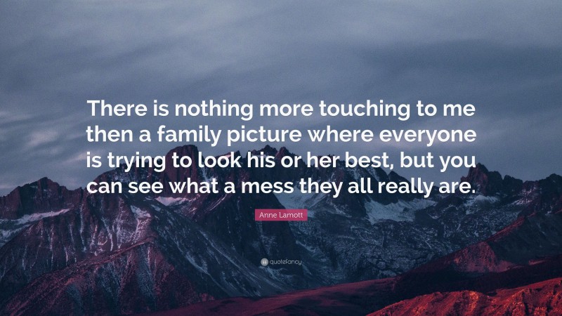 Anne Lamott Quote: “There is nothing more touching to me then a family picture where everyone is trying to look his or her best, but you can see what a mess they all really are.”