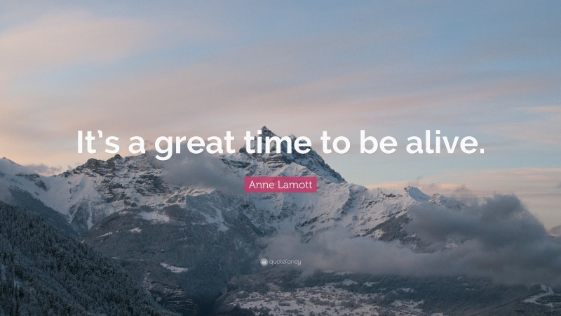 Anne Lamott Quote: “It’s a great time to be alive.”