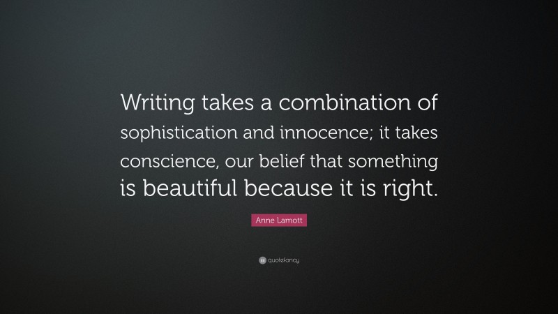 Anne Lamott Quote: “Writing takes a combination of sophistication and innocence; it takes conscience, our belief that something is beautiful because it is right.”