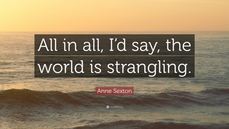 Anne Sexton Quote: “All in all, I’d say, the world is strangling.”