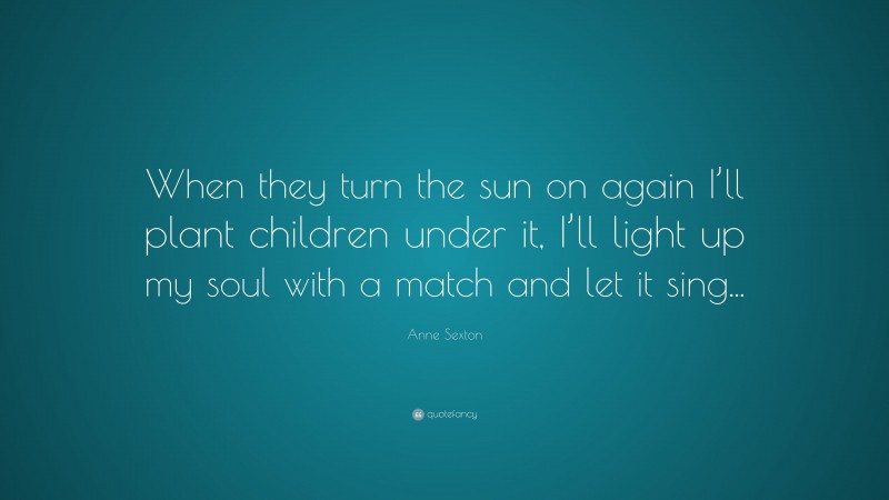 Anne Sexton Quote: “When they turn the sun on again I’ll plant children under it, I’ll light up my soul with a match and let it sing...”