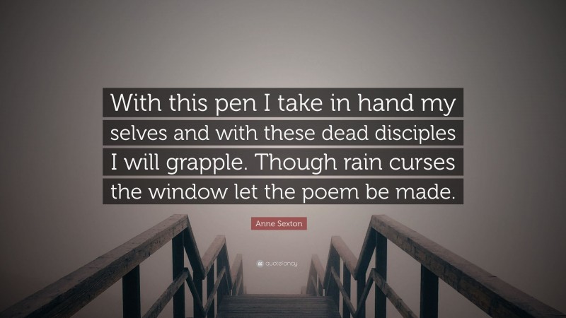 Anne Sexton Quote: “With this pen I take in hand my selves and with these dead disciples I will grapple. Though rain curses the window let the poem be made.”