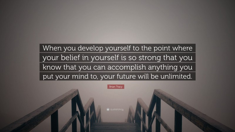 Brian Tracy Quote: “When you develop yourself to the point where your belief in yourself is so strong that you know that you can accomplish anything you put your mind to, your future will be unlimited.”