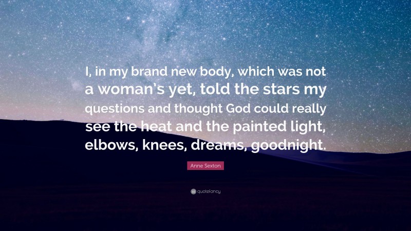 Anne Sexton Quote: “I, in my brand new body, which was not a woman’s yet, told the stars my questions and thought God could really see the heat and the painted light, elbows, knees, dreams, goodnight.”