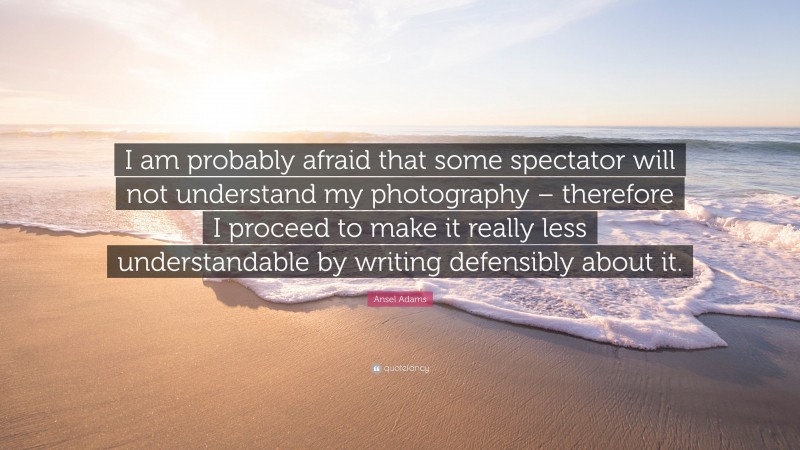Ansel Adams Quote: “I am probably afraid that some spectator will not understand my photography – therefore I proceed to make it really less understandable by writing defensibly about it.”
